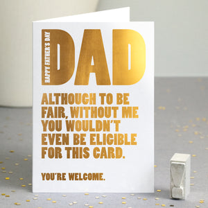 A funny gold foiled card with the text 'happy father's day dad, although to be fair, without me you wouldn't even be eligible for this card, you're welcome'.